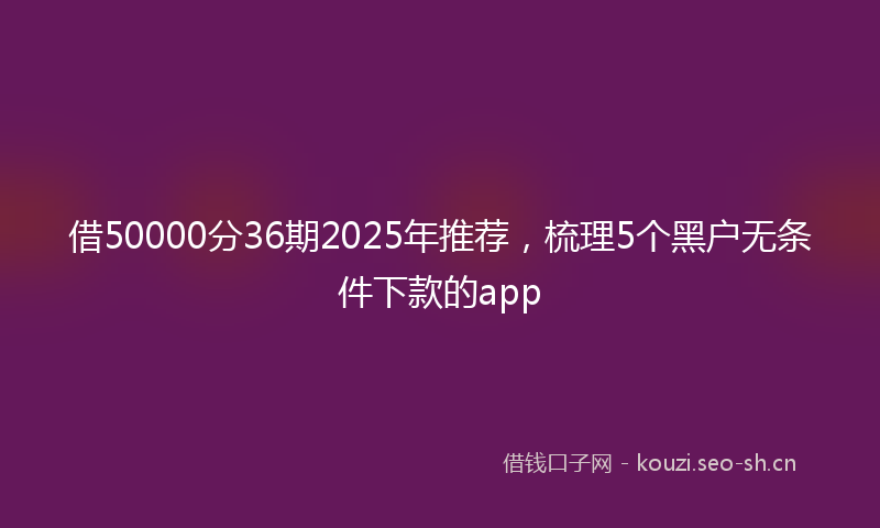 借50000分36期2025年推荐，梳理5个黑户无条件下款的app