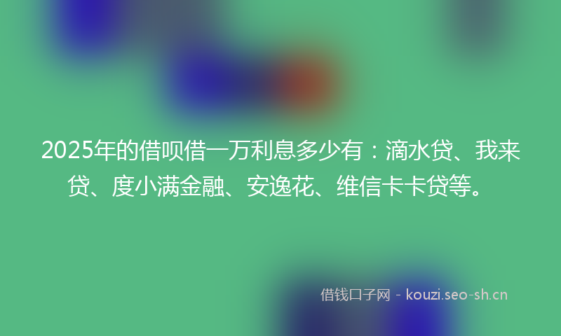 2025年的借呗借一万利息多少有：滴水贷、我来贷、度小满金融、安逸花、维信卡卡贷等。