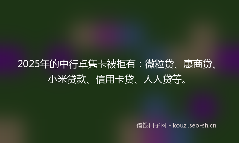 2025年的中行卓隽卡被拒有：微粒贷、惠商贷、小米贷款、信用卡贷、人人贷等。