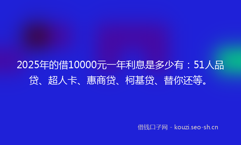 2025年的借10000元一年利息是多少有：51人品贷、超人卡、惠商贷、柯基贷、替你还等。