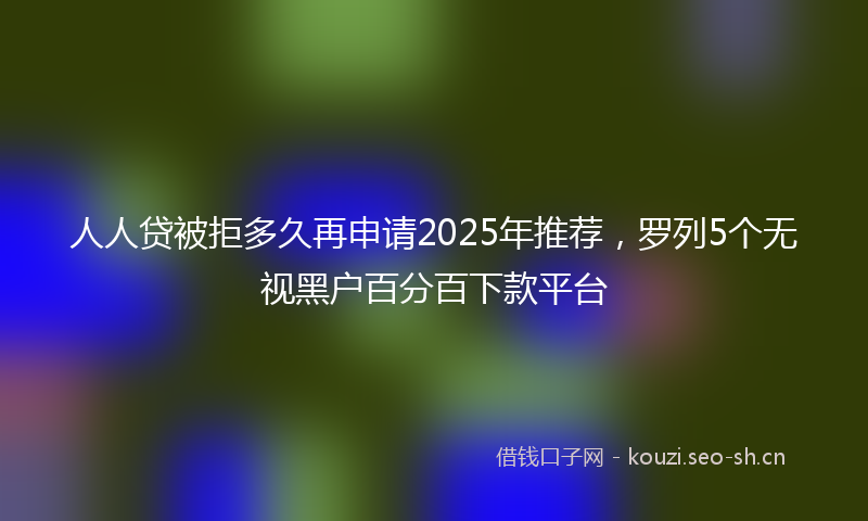 人人贷被拒多久再申请2025年推荐，罗列5个无视黑户百分百下款平台