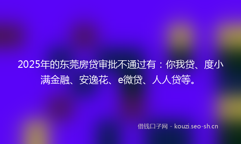 2025年的东莞房贷审批不通过有：你我贷、度小满金融、安逸花、e微贷、人人贷等。