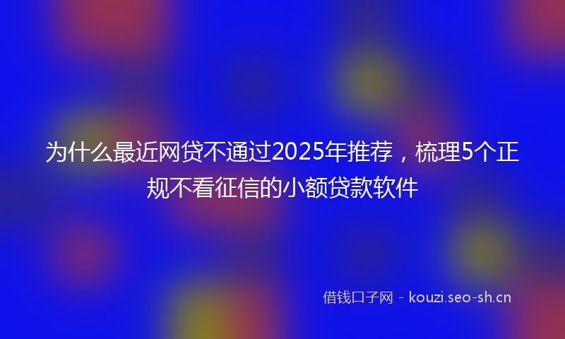 为什么最近网贷不通过2025年推荐，梳理5个正规不看征信的小额贷款软件