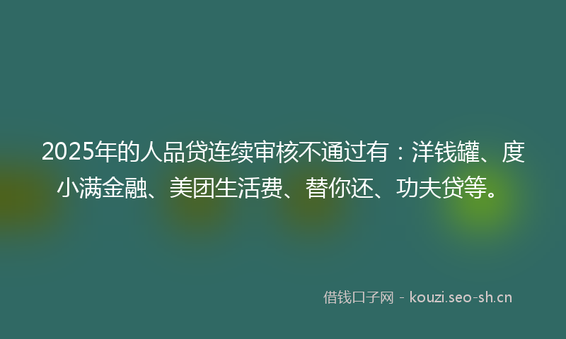 2025年的人品贷连续审核不通过有：洋钱罐、度小满金融、美团生活费、替你还、功夫贷等。