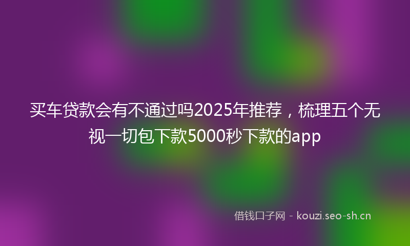 买车贷款会有不通过吗2025年推荐，梳理五个无视一切包下款5000秒下款的app