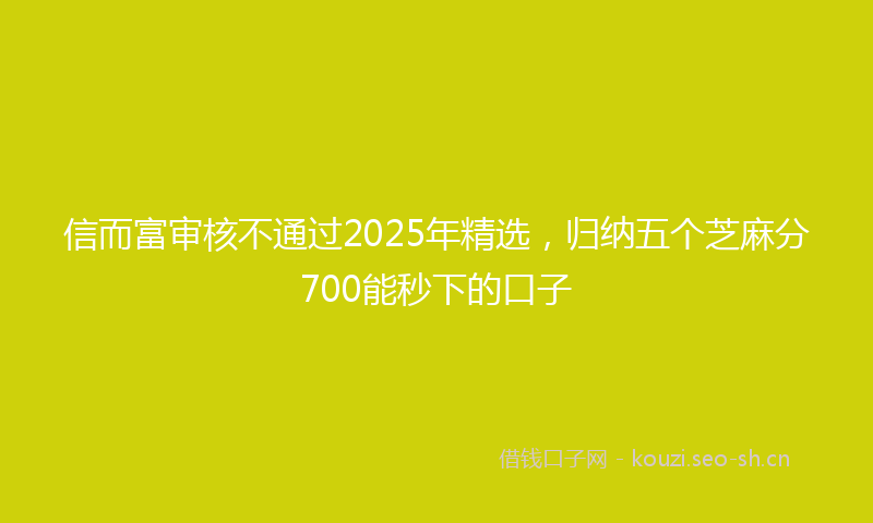 信而富审核不通过2025年精选，归纳五个芝麻分700能秒下的口子