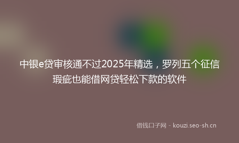 中银e贷审核通不过2025年精选，罗列五个征信瑕疵也能借网贷轻松下款的软件
