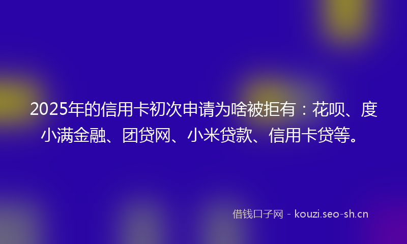 2025年的信用卡初次申请为啥被拒有:花呗、度小满金融、团贷网、小米贷款、信用卡贷等。