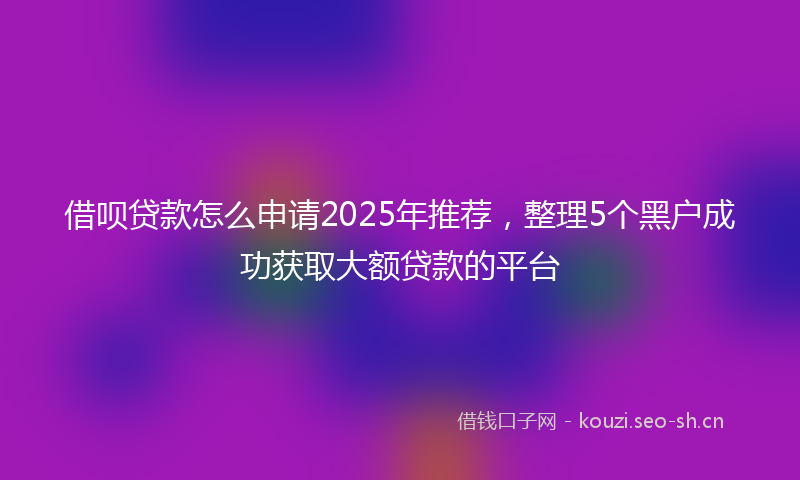 借呗贷款怎么申请2025年推荐,整理5个黑户成功获取大额贷款的平台