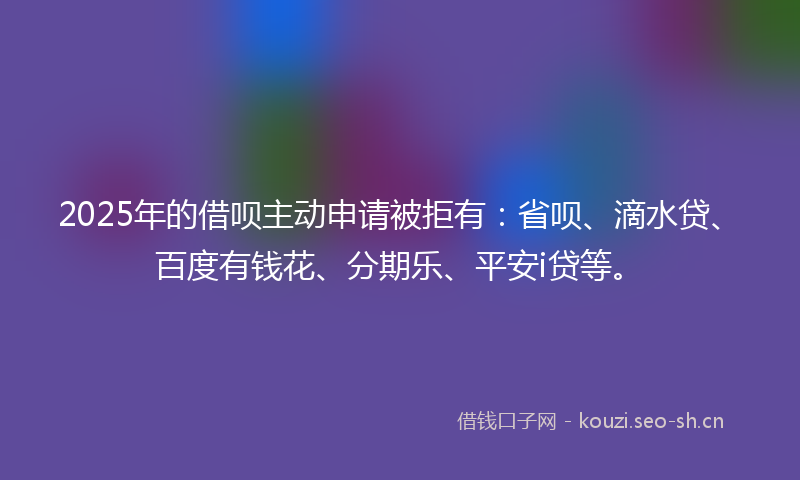 2025年的借呗主动申请被拒有：省呗、滴水贷、百度有钱花、分期乐、平安i贷等。