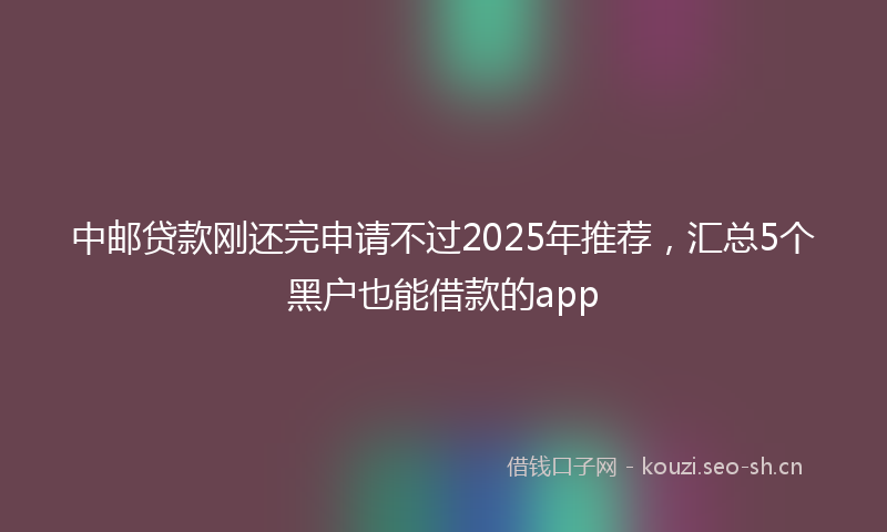 中邮贷款刚还完申请不过2025年推荐，汇总5个黑户也能借款的app