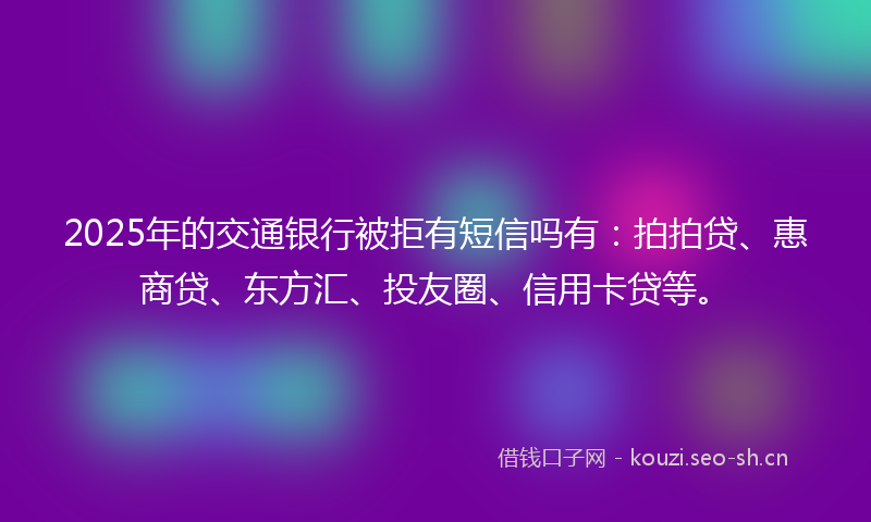 2025年的交通银行被拒有短信吗有：拍拍贷、惠商贷、东方汇、投友圈、信用卡贷等。