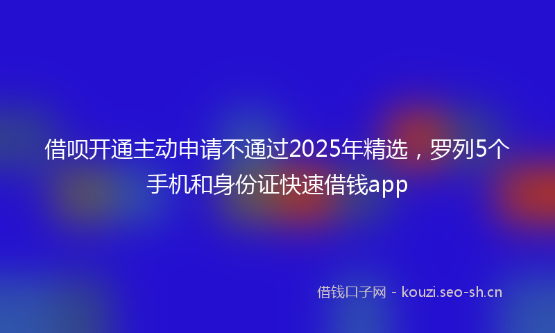 借呗开通主动申请不通过2025年精选，罗列5个手机和身份证快速借钱app
