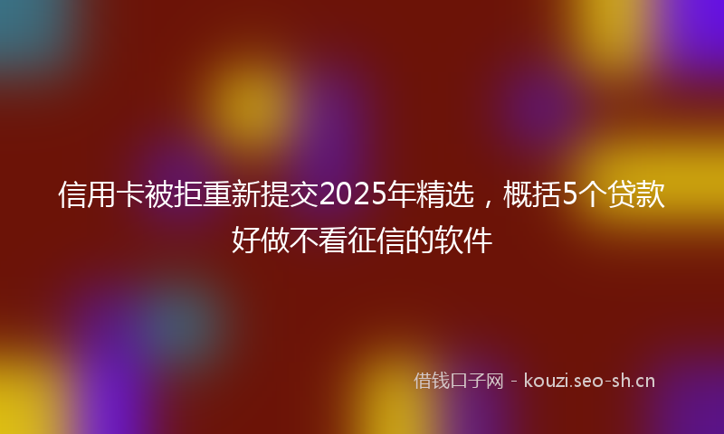 信用卡被拒重新提交2025年精选，概括5个贷款好做不看征信的软件