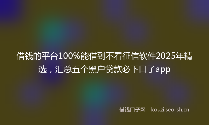 借钱的平台100%能借到不看征信软件2025年精选，汇总五个黑户贷款必下口子app