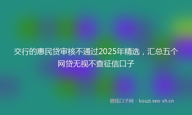 交行的惠民贷审核不通过2025年精选，汇总五个网贷无视不查征信口子