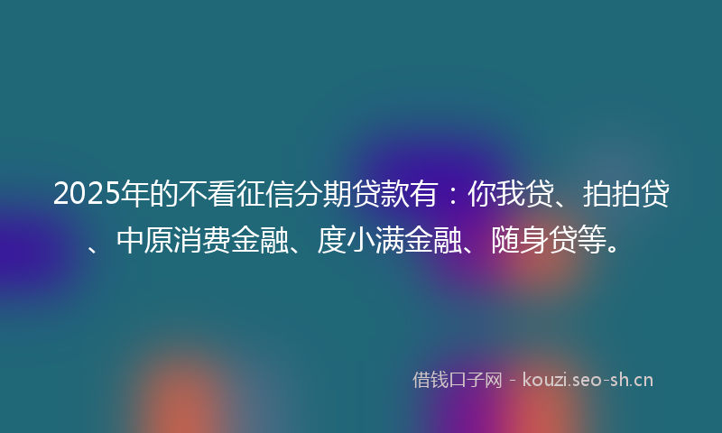 2025年的不看征信分期贷款有:你我贷、拍拍贷、中原消费金融、度小满金融、随身贷等。