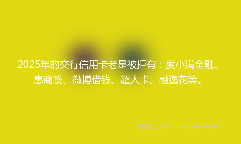 2025年的交行信用卡老是被拒有：度小满金融、惠商贷、微博借钱、超人卡、融逸花等。