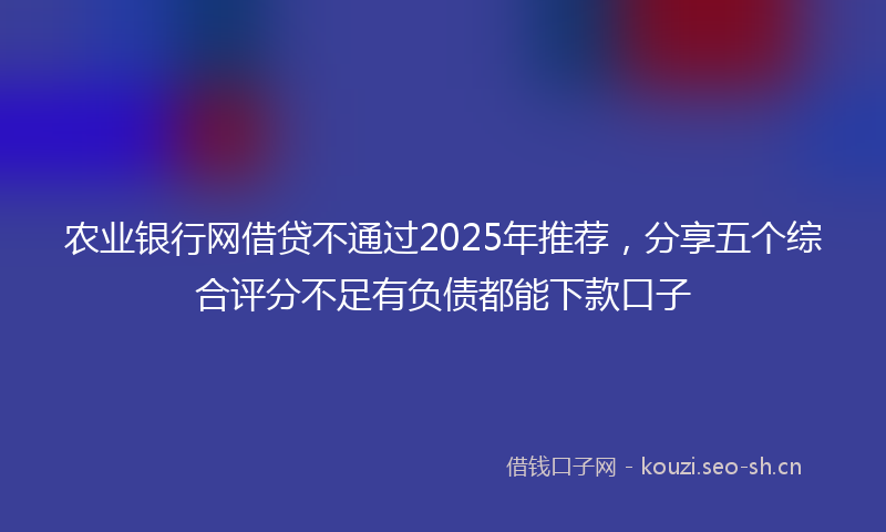 农业银行网借贷不通过2025年推荐，分享五个综合评分不足有负债都能下款口子
