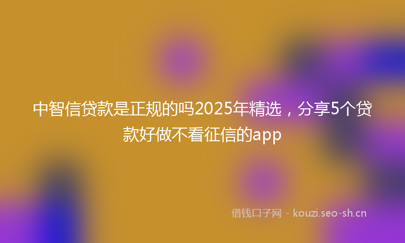 中智信贷款是正规的吗2025年精选，分享5个贷款好做不看征信的app