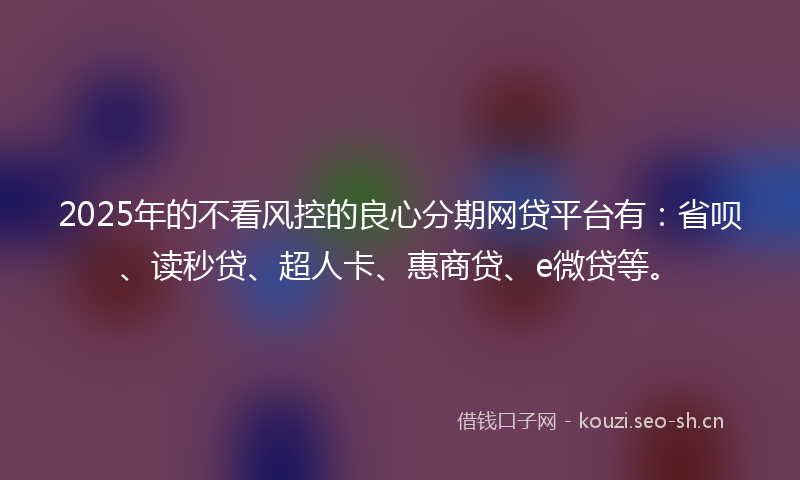 2025年的不看风控的良心分期网贷平台有：省呗、读秒贷、超人卡、惠商贷、e微贷等。
