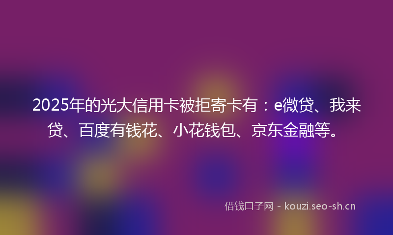 2025年的光大信用卡被拒寄卡有：e微贷、我来贷、百度有钱花、小花钱包、京东金融等。