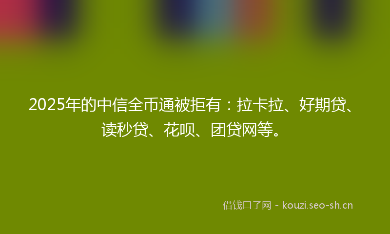2025年的中信全币通被拒有:拉卡拉、好期贷、读秒贷、花呗、团贷网等。