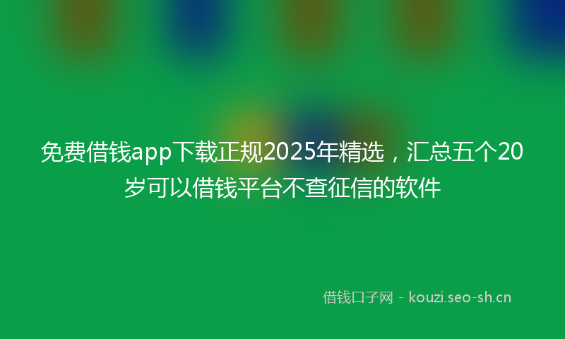 免费借钱app下载正规2025年精选，汇总五个20岁可以借钱平台不查征信的软件