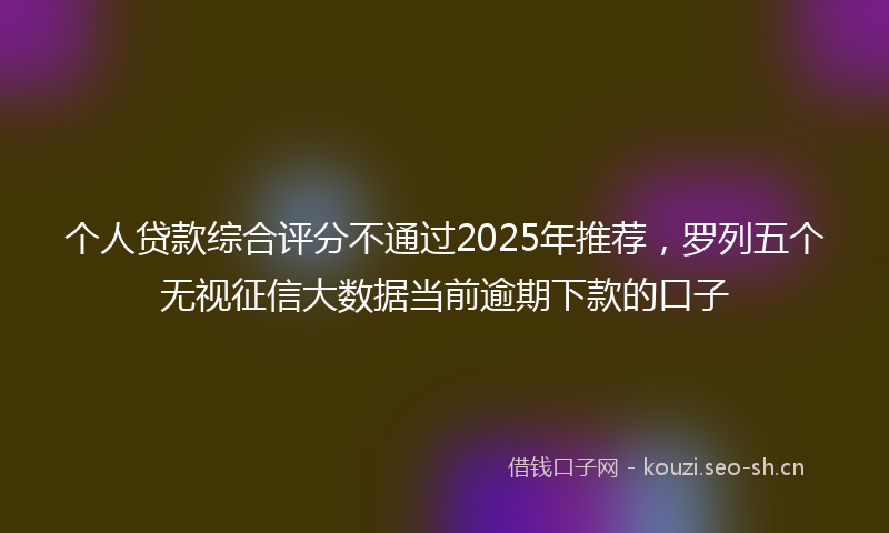 个人贷款综合评分不通过2025年推荐，罗列五个无视征信大数据当前逾期下款的口子
