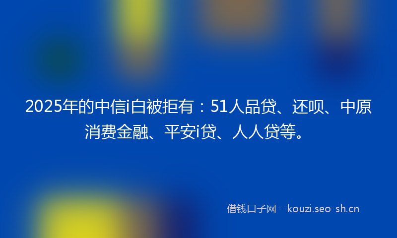 2025年的中信i白被拒有：51人品贷、还呗、中原消费金融、平安i贷、人人贷等。