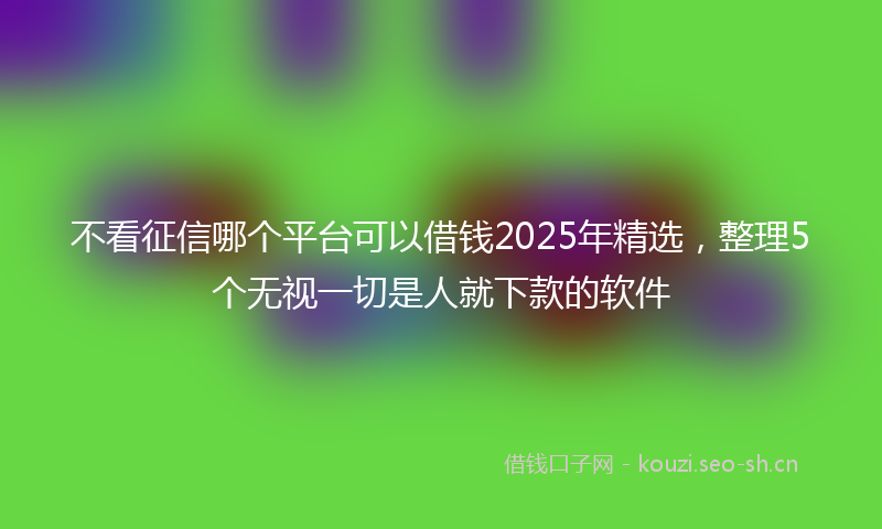 不看征信哪个平台可以借钱2025年精选，整理5个无视一切是人就下款的软件