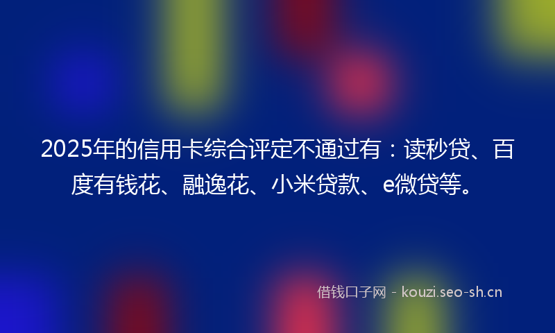 2025年的信用卡综合评定不通过有：读秒贷、百度有钱花、融逸花、小米贷款、e微贷等。