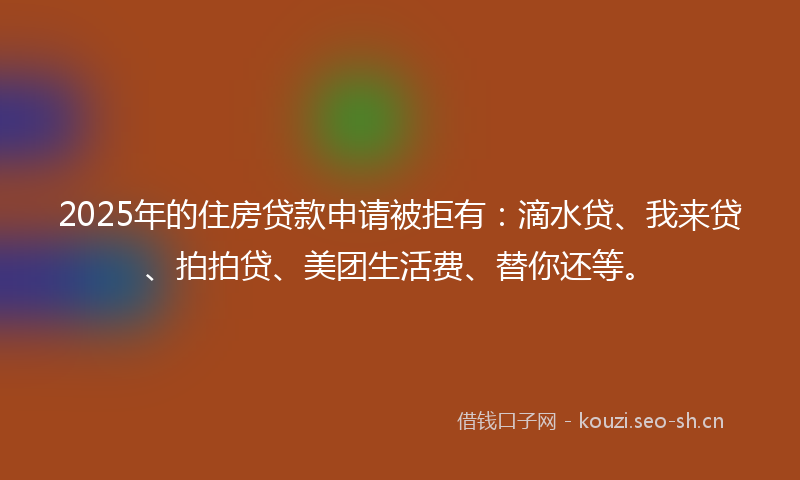 2025年的住房贷款申请被拒有:滴水贷、我来贷、拍拍贷、美团生活费、替你还等。