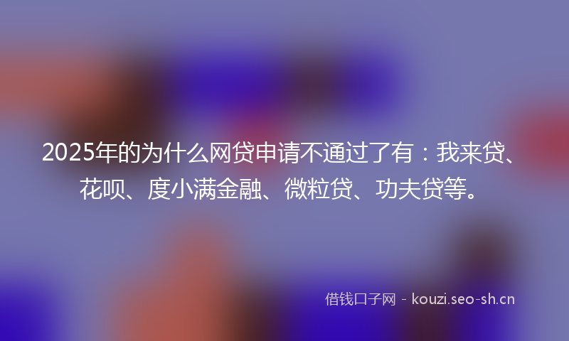 2025年的为什么网贷申请不通过了有：我来贷、花呗、度小满金融、微粒贷、功夫贷等。