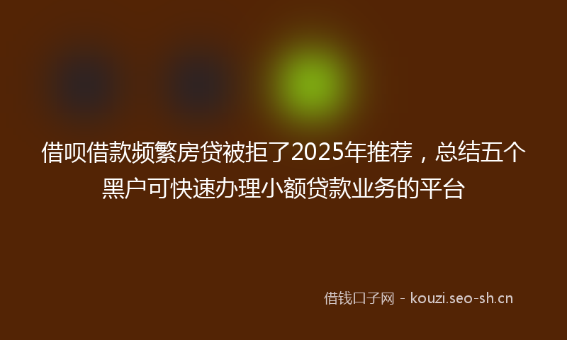 借呗借款频繁房贷被拒了2025年推荐，总结五个黑户可快速办理小额贷款业务的平台