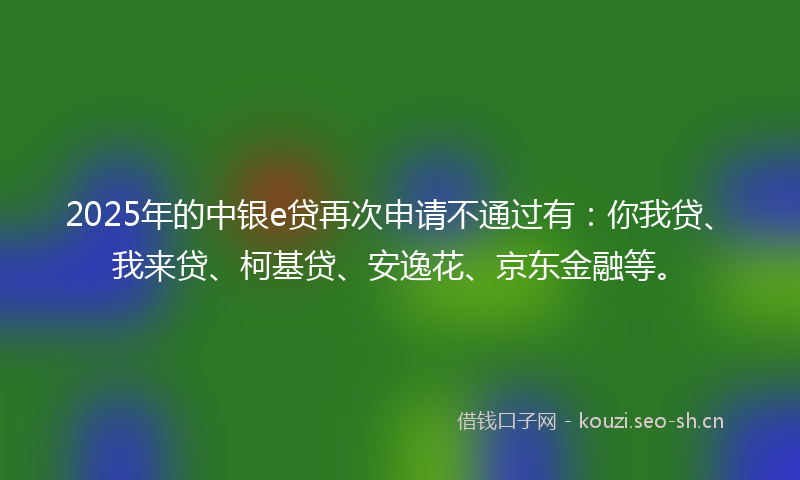 2025年的中银e贷再次申请不通过有：你我贷、我来贷、柯基贷、安逸花、京东金融等。
