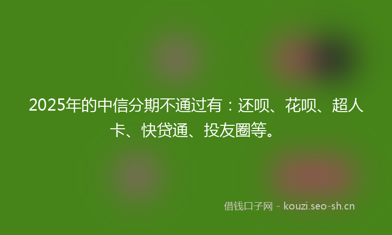 2025年的中信分期不通过有：还呗、花呗、超人卡、快贷通、投友圈等。