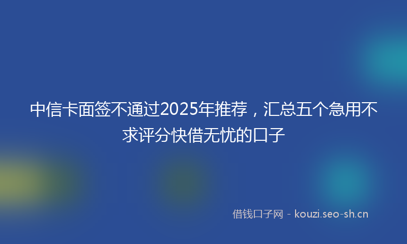 中信卡面签不通过2025年推荐，汇总五个急用不求评分快借无忧的口子