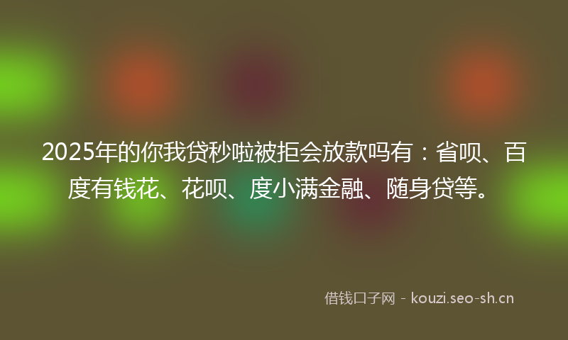 2025年的你我贷秒啦被拒会放款吗有：省呗、百度有钱花、花呗、度小满金融、随身贷等。