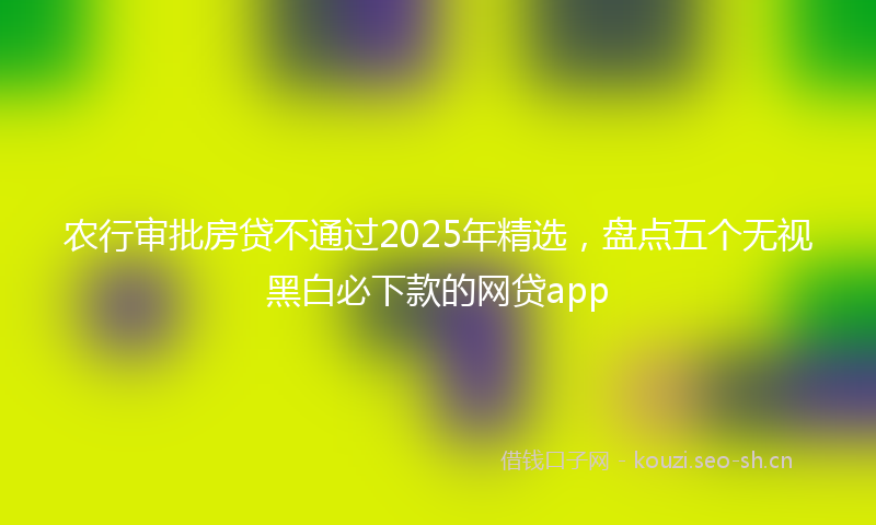 农行审批房贷不通过2025年精选，盘点五个无视黑白必下款的网贷app