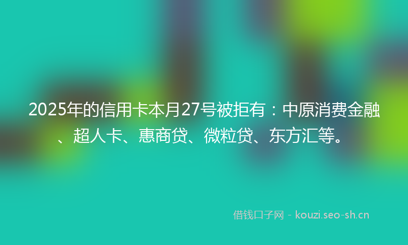 2025年的信用卡本月27号被拒有:中原消费金融、超人卡、惠商贷、微粒贷、东方汇等。