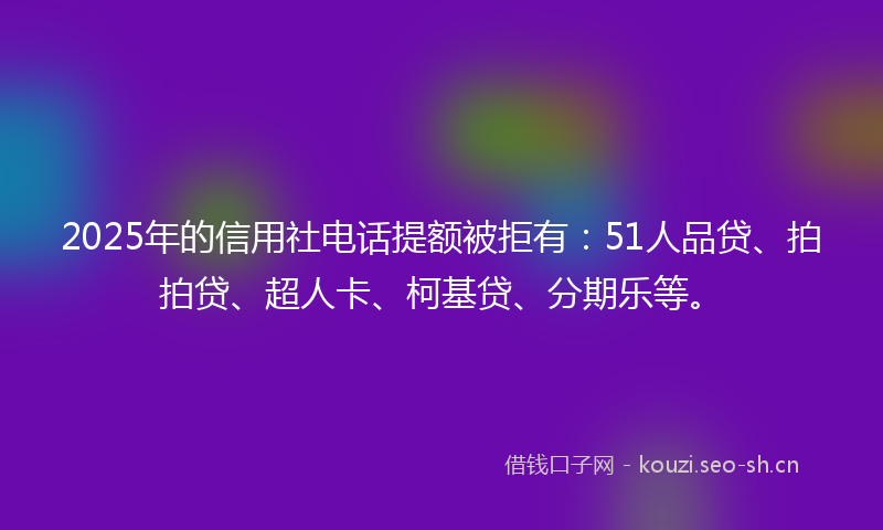2025年的信用社电话提额被拒有:51人品贷、拍拍贷、超人卡、柯基贷、分期乐等。