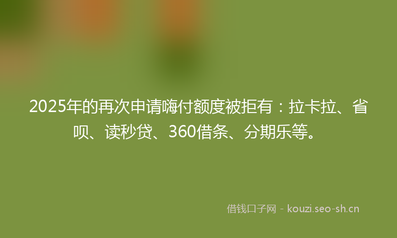 2025年的再次申请嗨付额度被拒有:拉卡拉、省呗、读秒贷、360借条、分期乐等。