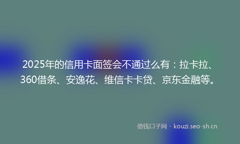 2025年的信用卡面签会不通过么有：拉卡拉、360借条、安逸花、维信卡卡贷、京东金融等。