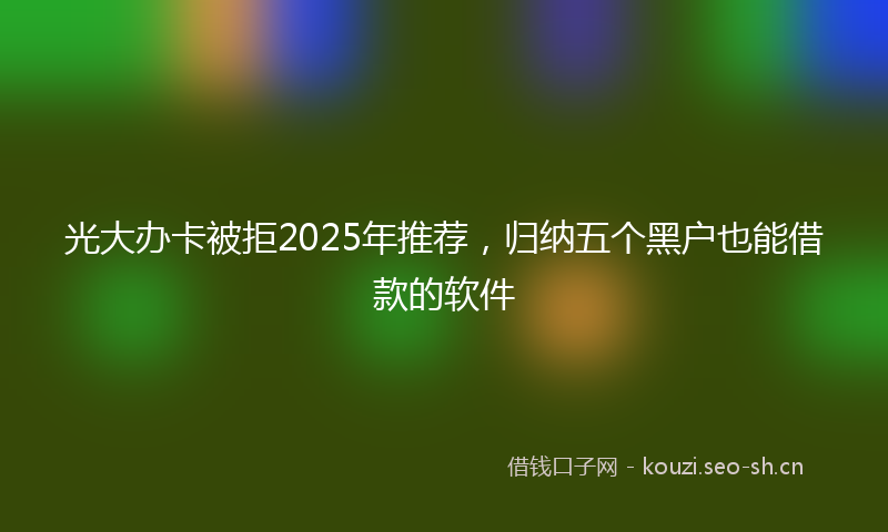 光大办卡被拒2025年推荐，归纳五个黑户也能借款的软件