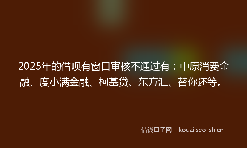 2025年的借呗有窗口审核不通过有：中原消费金融、度小满金融、柯基贷、东方汇、替你还等。