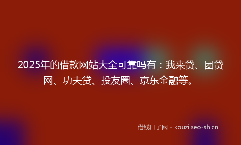 2025年的借款网站大全可靠吗有：我来贷、团贷网、功夫贷、投友圈、京东金融等。