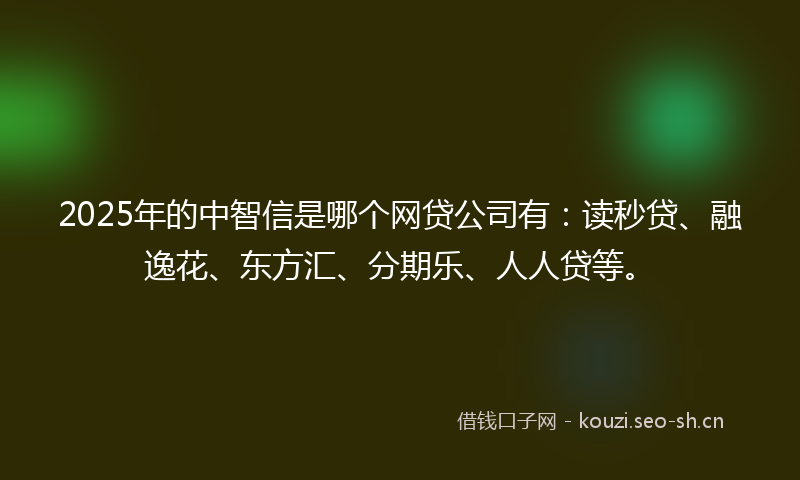 2025年的中智信是哪个网贷公司有：读秒贷、融逸花、东方汇、分期乐、人人贷等。