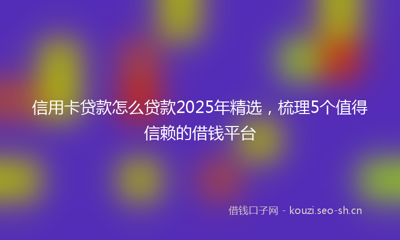 信用卡贷款怎么贷款2025年精选，梳理5个值得信赖的借钱平台