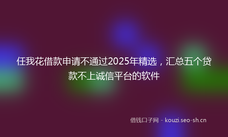 任我花借款申请不通过2025年精选,汇总五个贷款不上诚信平台的软件